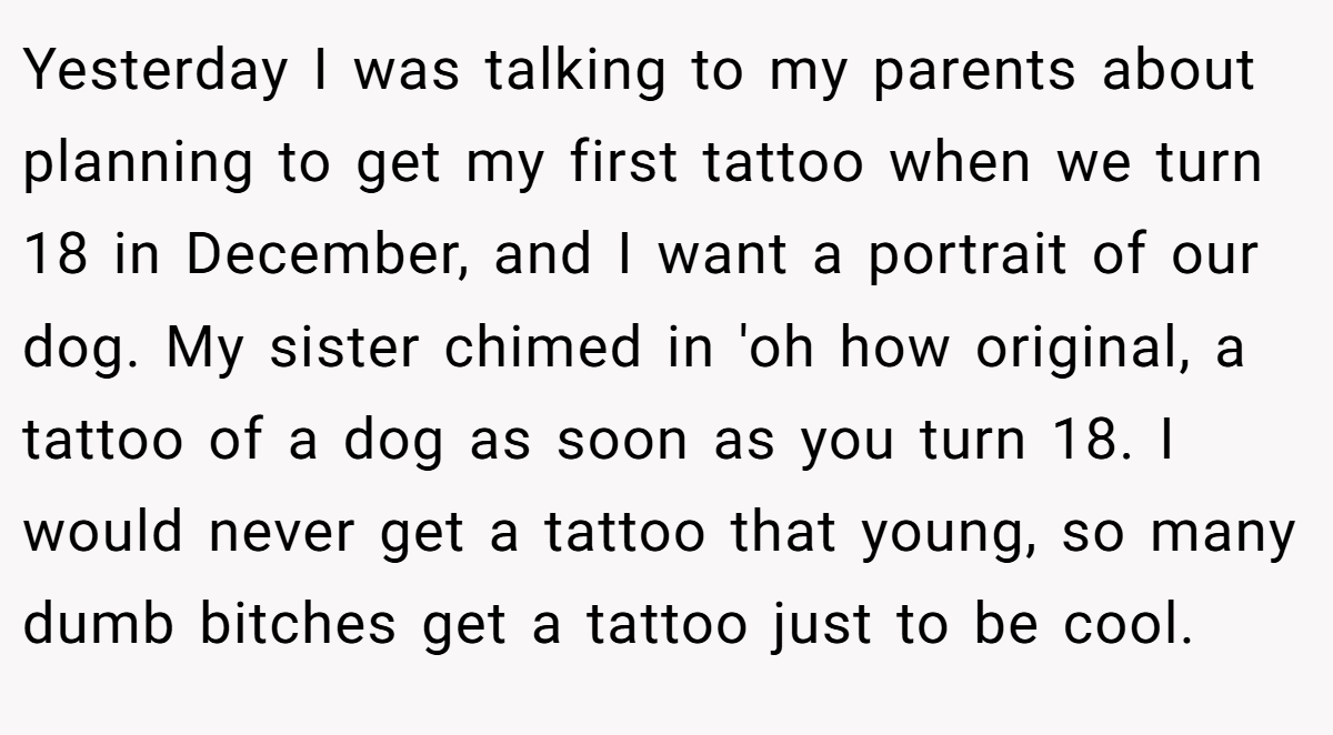 Yesterday I was talking to my parents about planning to get my first tattoo when we turn 18 in December, and I want a portrait of our dog. My sister chimed in 'oh how original, a tattoo of a dog as soon as you turn 18. I would never get a tattoo that young, so many dumb bitches get a tattoo just to be cool.
