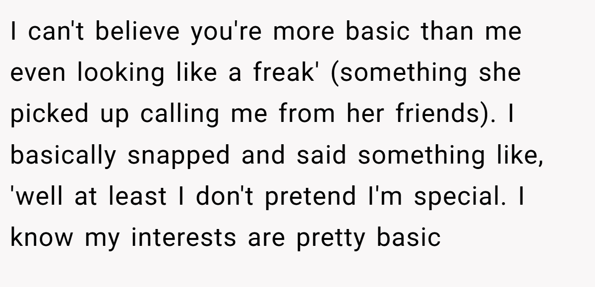 I can't believe you're more basic than me even looking like a freak' (something she picked up calling me from her friends). I basically snapped and said something like, 'well at least I don't pretend I'm special. I know my interests are pretty basic