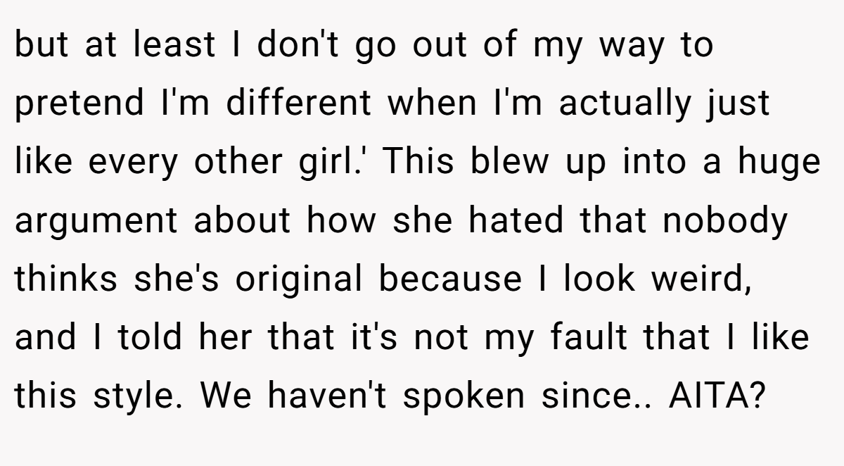 but at least I don't go out of my way to pretend I'm different when I'm actually just like every other girl.' This blew up into a huge argument about how she hated that nobody thinks she's original because I look weird, and I told her that it's not my fault that I like this style. We haven't spoken since.. AITA?