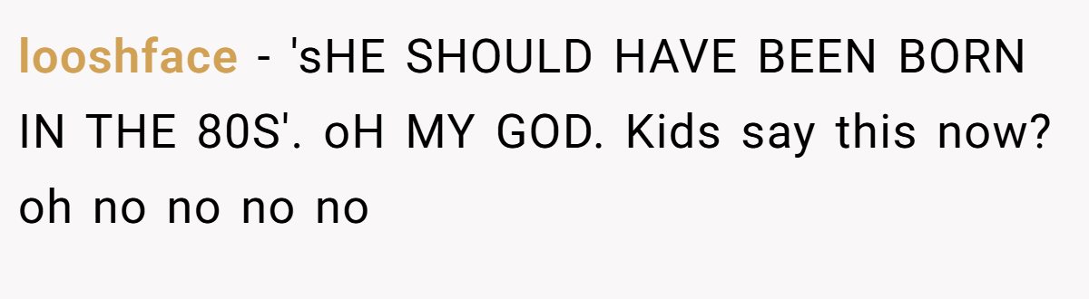 looshface - 'sHE SHOULD HAVE BEEN BORN IN THE 80S'. oH MY GOD. Kids say this now? oh no no no no
