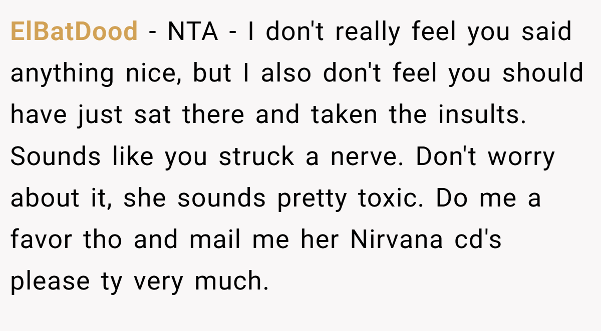 ElBatDood - NTA - I don't really feel you said anything nice, but I also don't feel you should have just sat there and taken the insults. Sounds like you struck a nerve. Don't worry about it, she sounds pretty toxic. Do me a favor tho and mail me her Nirvana cd's please ty very much.