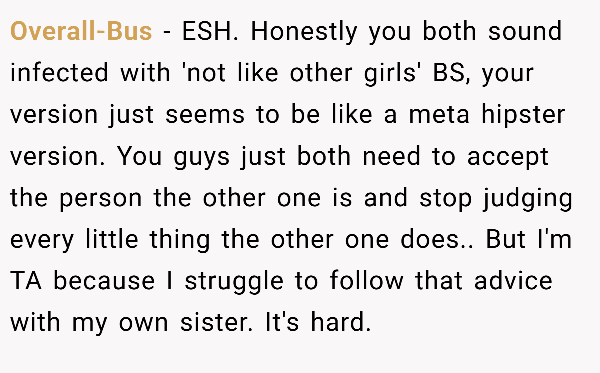 Overall-Bus - ESH. Honestly you both sound infected with 'not like other girls' BS, your version just seems to be like a meta hipster version. You guys just both need to accept the person the other one is and stop judging every little thing the other one does.. But I'm TA because I struggle to follow that advice with my own sister. It's hard.