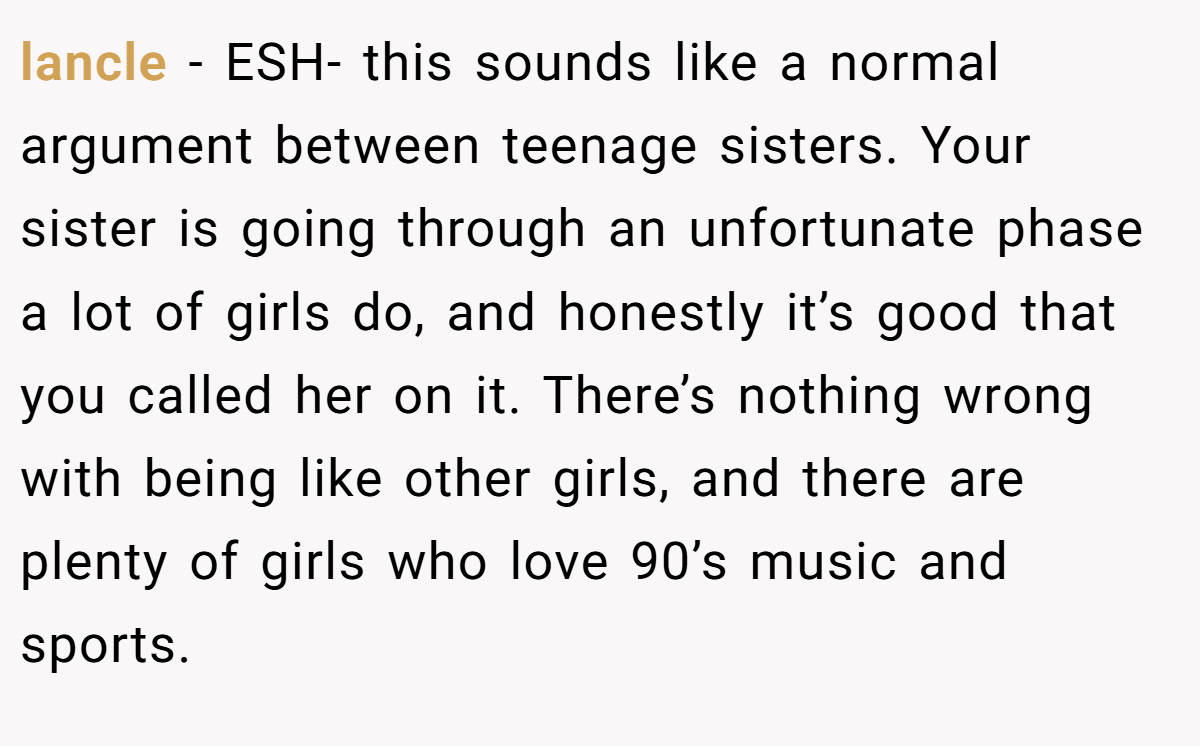 lancle - ESH- this sounds like a normal argument between teenage sisters. Your sister is going through an unfortunate phase a lot of girls do, and honestly it’s good that you called her on it. There’s nothing wrong with being like other girls, and there are plenty of girls who love 90’s music and sports.
