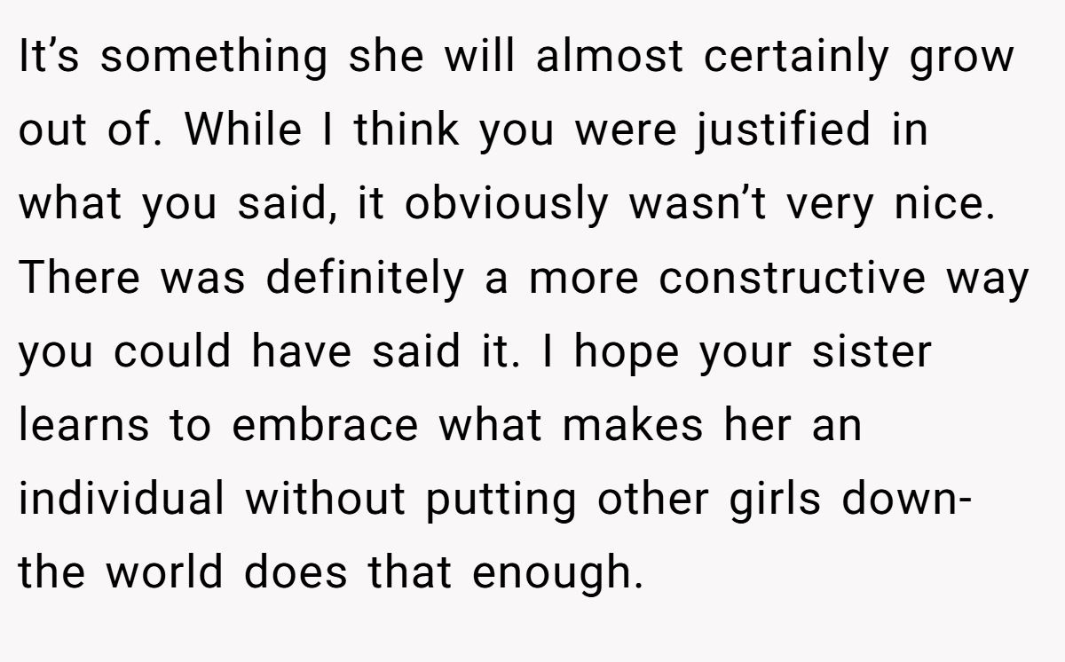 It’s something she will almost certainly grow out of. While I think you were justified in what you said, it obviously wasn’t very nice. There was definitely a more constructive way you could have said it. I hope your sister learns to embrace what makes her an individual without putting other girls down- the world does that enough.