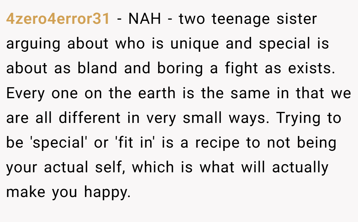 4zero4error31 - NAH - two teenage sister arguing about who is unique and special is about as bland and boring a fight as exists. Every one on the earth is the same in that we are all different in very small ways. Trying to be 'special' or 'fit in' is a recipe to not being your actual self, which is what will actually make you happy.