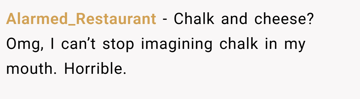 Alarmed_Restaurant - Chalk and cheese? Omg, I can’t stop imagining chalk in my mouth. Horrible.