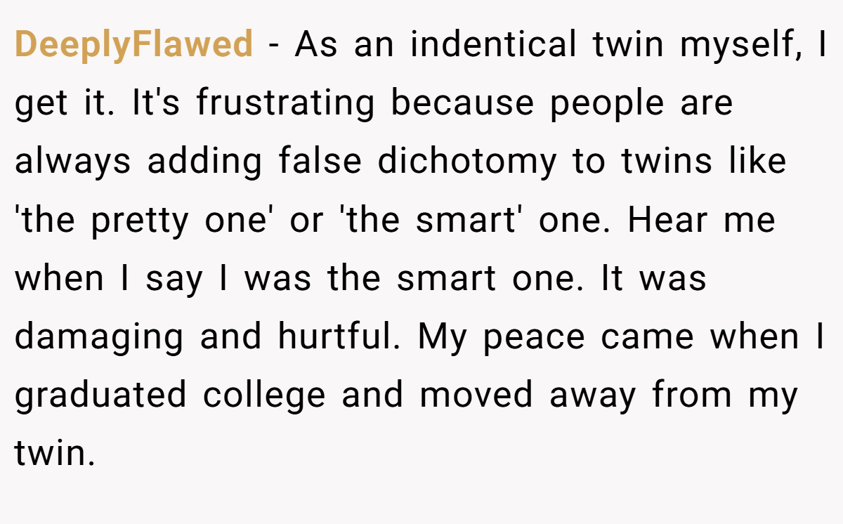 DeeplyFlawed - As an indentical twin myself, I get it. It's frustrating because people are always adding false dichotomy to twins like 'the pretty one' or 'the smart' one. Hear me when I say I was the smart one. It was damaging and hurtful. My peace came when I graduated college and moved away from my twin.