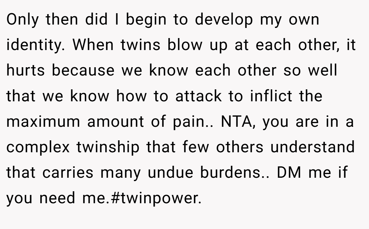 Only then did I begin to develop my own identity. When twins blow up at each other, it hurts because we know each other so well that we know how to attack to inflict the maximum amount of pain.. NTA, you are in a complex twinship that few others understand that carries many undue burdens.. DM me if you need me.#twinpower.