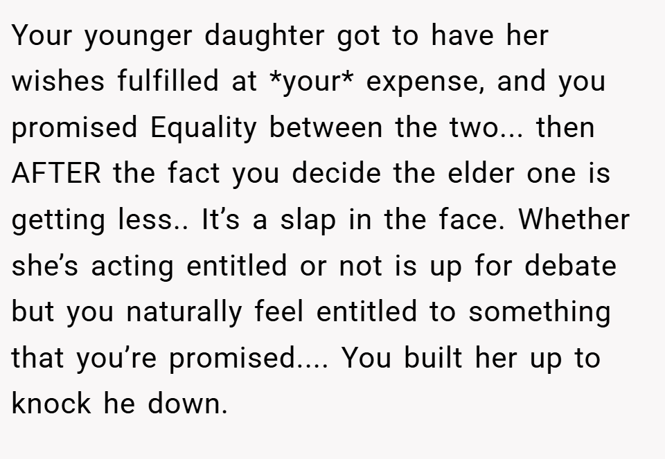 Your younger daughter got to have her wishes fulfilled at *your* expense, and you promised Equality between the two... then AFTER the fact you decide the elder one is getting less.. It’s a slap in the face. Whether she’s acting entitled or not is up for debate but you naturally feel entitled to something that you’re promised.... You built her up to knock he down.