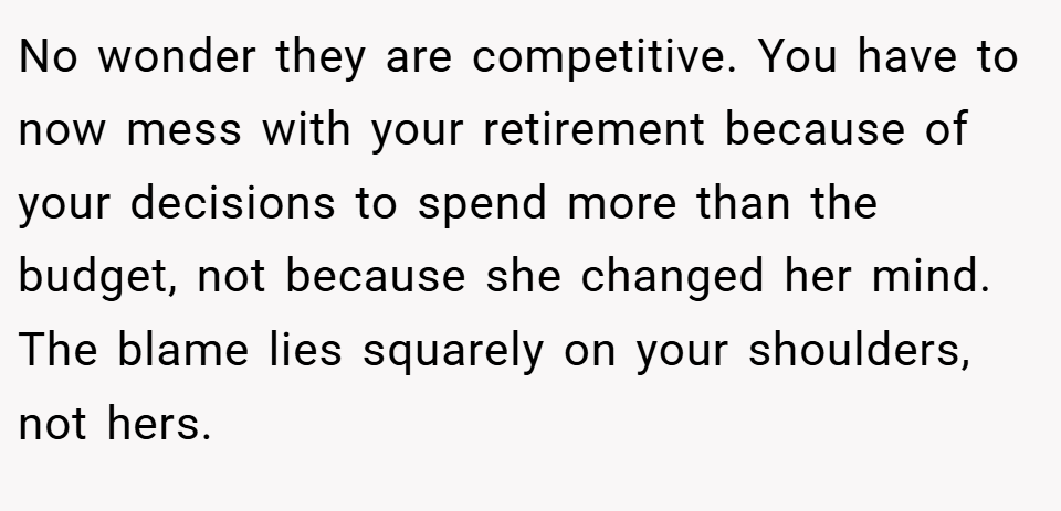 No wonder they are competitive. You have to now mess with your retirement because of your decisions to spend more than the budget, not because she changed her mind. The blame lies squarely on your shoulders, not hers.