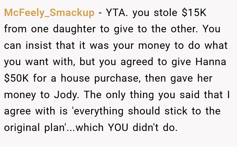 McFeely_Smackup − YTA. you stole $15K from one daughter to give to the other. You can insist that it was your money to do what you want with, but you agreed to give Hanna $50K for a house purchase, then gave her money to Jody. The only thing you said that I agree with is 'everything should stick to the original plan'...which YOU didn't do.