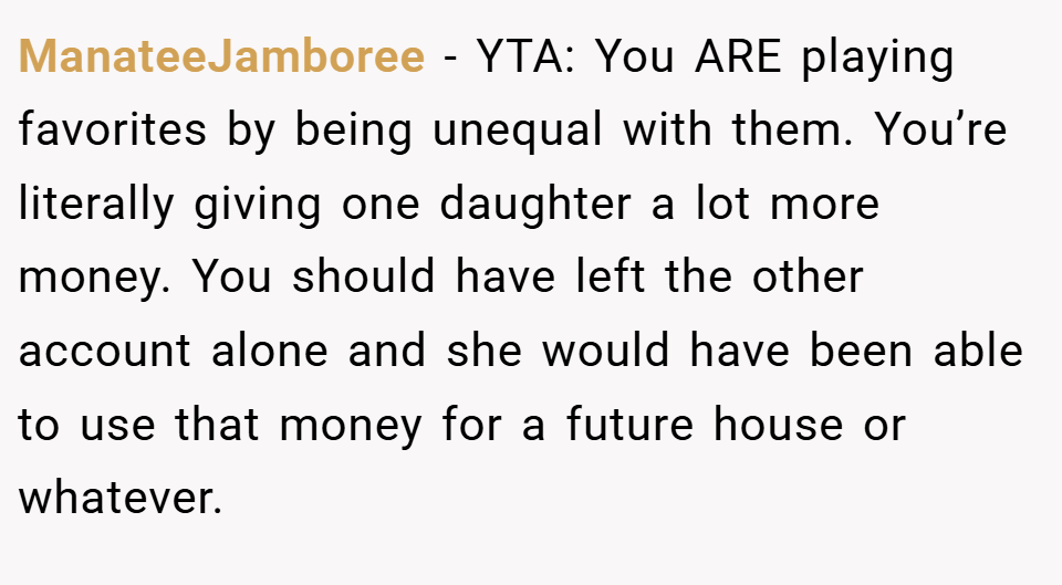 ManateeJamboree − YTA: You ARE playing favorites by being unequal with them. You’re literally giving one daughter a lot more money. You should have left the other account alone and she would have been able to use that money for a future house or whatever.
