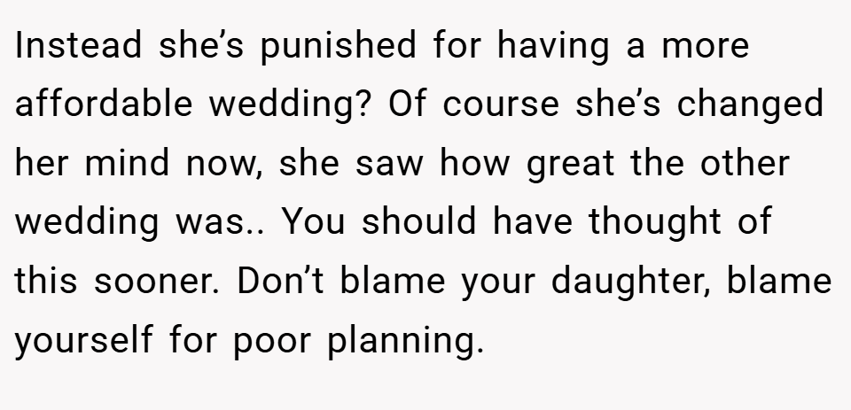 Instead she’s punished for having a more affordable wedding? Of course she’s changed her mind now, she saw how great the other wedding was.. You should have thought of this sooner. Don’t blame your daughter, blame yourself for poor planning.
