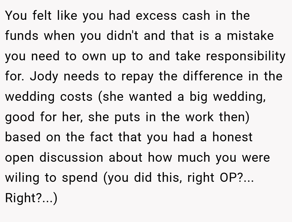 You felt like you had excess cash in the funds when you didn't and that is a mistake you need to own up to and take responsibility for. Jody needs to repay the difference in the wedding costs (she wanted a big wedding, good for her, she puts in the work then) based on the fact that you had a honest open discussion about how much you were wiling to spend (you did this, right OP?... Right?...)