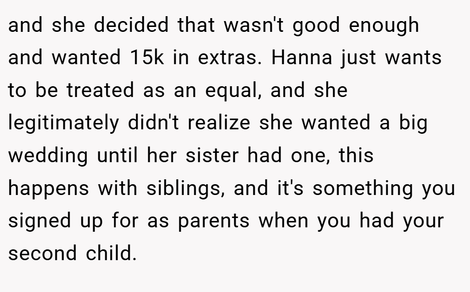 and she decided that wasn't good enough and wanted 15k in extras. Hanna just wants to be treated as an equal, and she legitimately didn't realize she wanted a big wedding until her sister had one, this happens with siblings, and it's something you signed up for as parents when you had your second child.