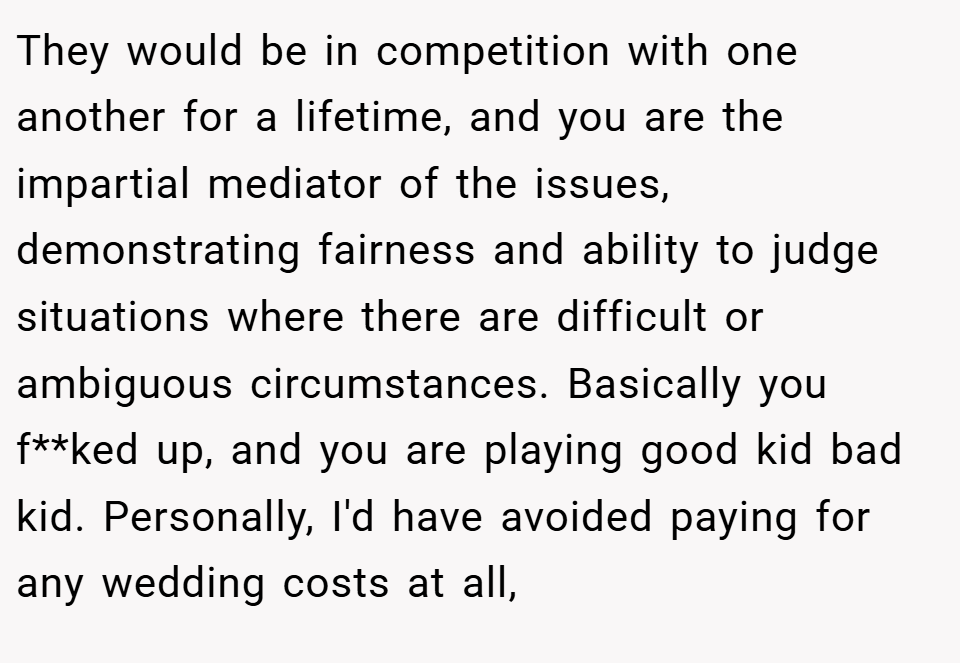 They would be in competition with one another for a lifetime, and you are the impartial mediator of the issues, demonstrating fairness and ability to judge situations where there are difficult or ambiguous circumstances. Basically you f**ked up, and you are playing good kid bad kid. Personally, I'd have avoided paying for any wedding costs at all,