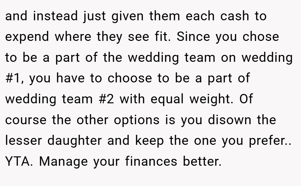 and instead just given them each cash to expend where they see fit. Since you chose to be a part of the wedding team on wedding #1, you have to choose to be a part of wedding team #2 with equal weight. Of course the other options is you disown the lesser daughter and keep the one you prefer.. YTA. Manage your finances better.