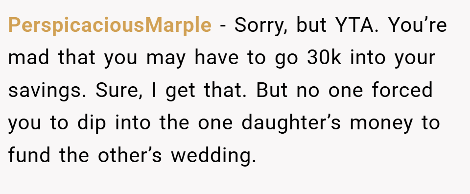 PerspicaciousMarple − Sorry, but YTA. You’re mad that you may have to go 30k into your savings. Sure, I get that. But no one forced you to dip into the one daughter’s money to fund the other’s wedding.