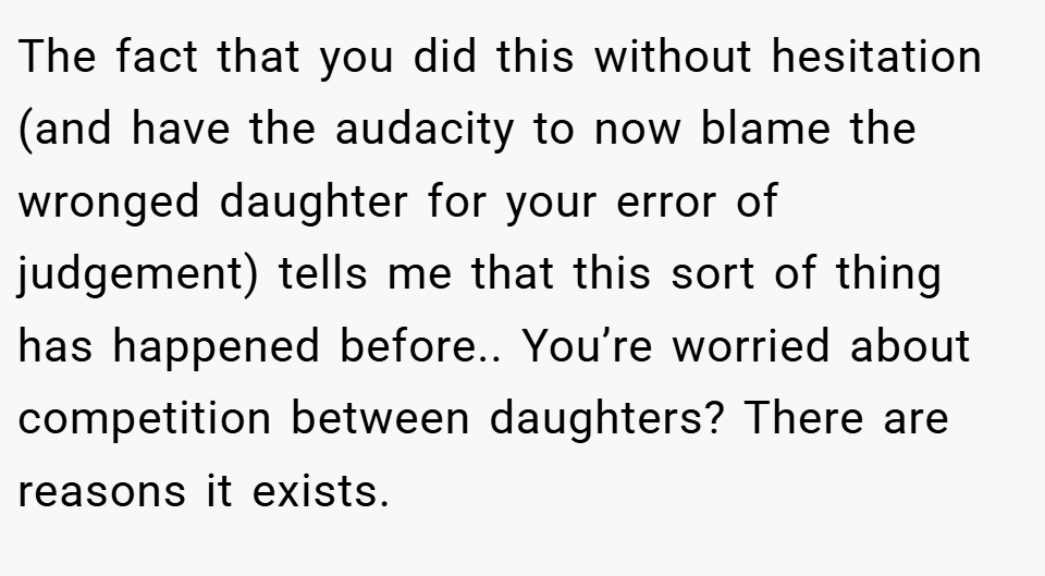 The fact that you did this without hesitation (and have the audacity to now blame the wronged daughter for your error of judgement) tells me that this sort of thing has happened before.. You’re worried about competition between daughters? There are reasons it exists.