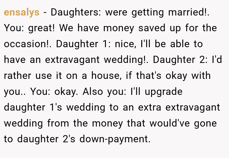 ensalys − Daughters: were getting married!. You: great! We have money saved up for the occasion!. Daughter 1: nice, I'll be able to have an extravagant wedding!. Daughter 2: I'd rather use it on a house, if that's okay with you.. You: okay. Also you: I'll upgrade daughter 1's wedding to an extra extravagant wedding from the money that would've gone to daughter 2's down-payment.