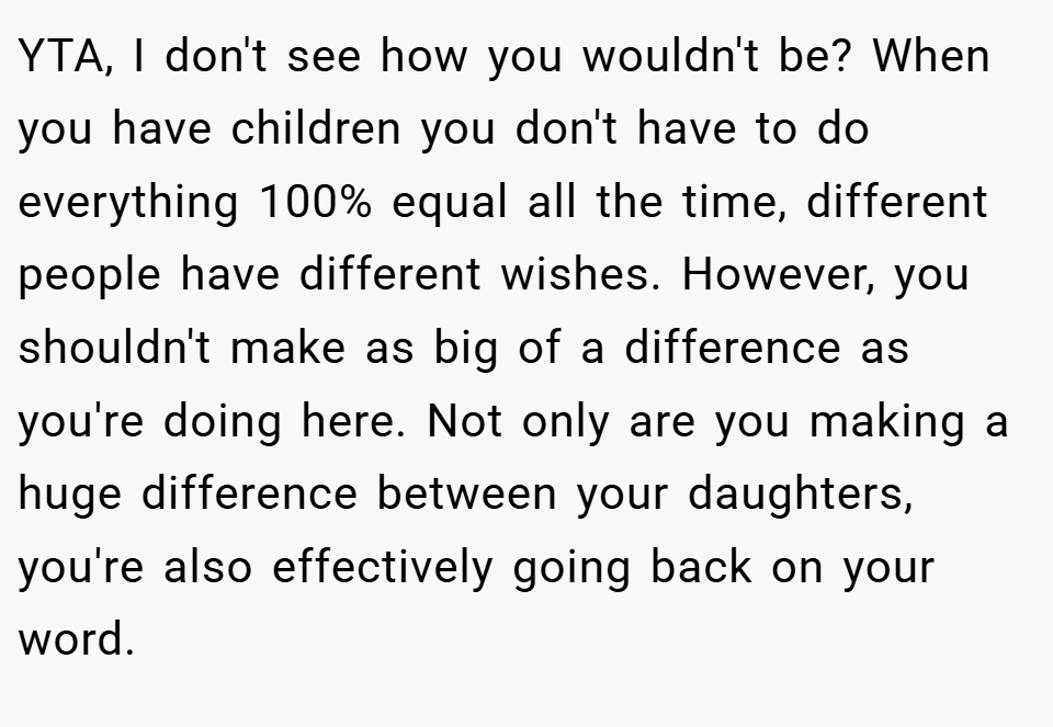 YTA, I don't see how you wouldn't be? When you have children you don't have to do everything 100% equal all the time, different people have different wishes. However, you shouldn't make as big of a difference as you're doing here. Not only are you making a huge difference between your daughters, you're also effectively going back on your word.