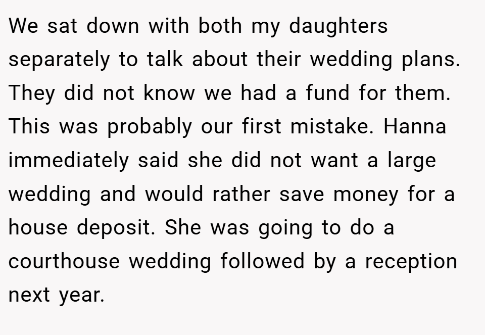 We sat down with both my daughters separately to talk about their wedding plans. They did not know we had a fund for them. This was probably our first mistake. Hanna immediately said she did not want a large wedding and would rather save money for a house deposit. She was going to do a courthouse wedding followed by a reception next year.