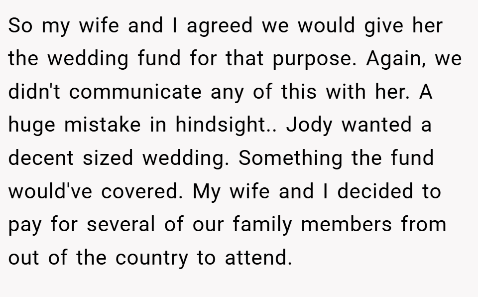 So my wife and I agreed we would give her the wedding fund for that purpose. Again, we didn't communicate any of this with her. A huge mistake in hindsight.. Jody wanted a decent sized wedding. Something the fund would've covered. My wife and I decided to pay for several of our family members from out of the country to attend.