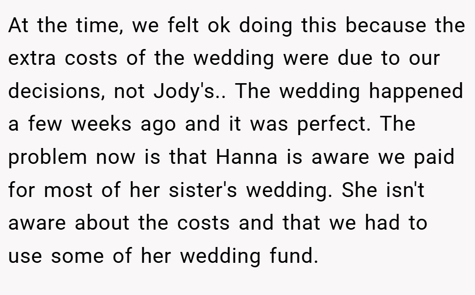 At the time, we felt ok doing this because the extra costs of the wedding were due to our decisions, not Jody's.. The wedding happened a few weeks ago and it was perfect. The problem now is that Hanna is aware we paid for most of her sister's wedding. She isn't aware about the costs and that we had to use some of her wedding fund.