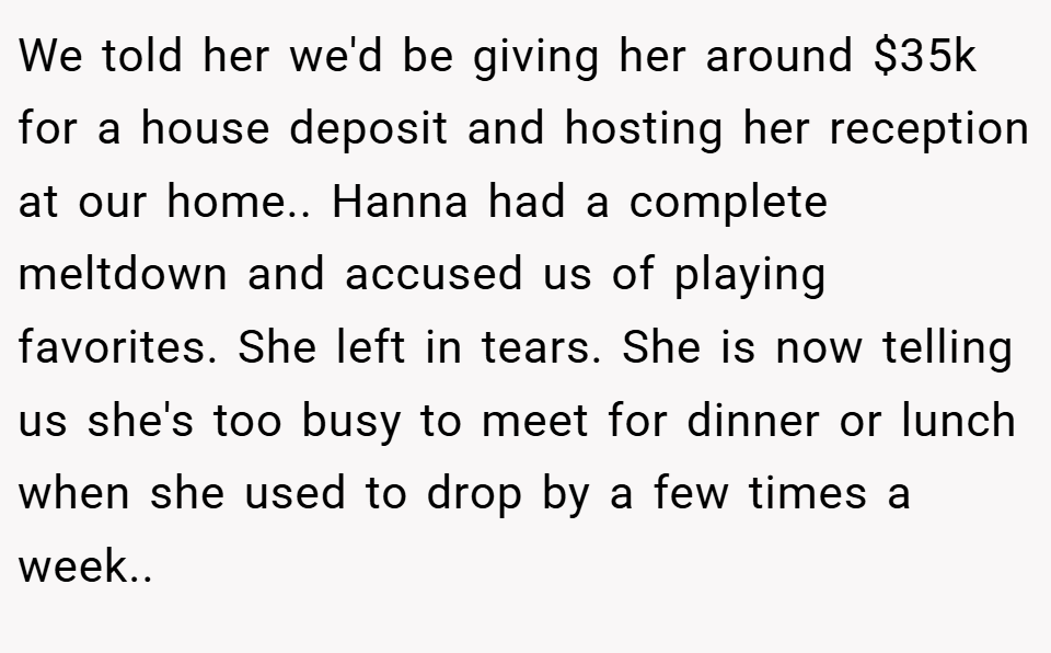 We told her we'd be giving her around $35k for a house deposit and hosting her reception at our home.. Hanna had a complete meltdown and accused us of playing favorites. She left in tears. She is now telling us she's too busy to meet for dinner or lunch when she used to drop by a few times a week..