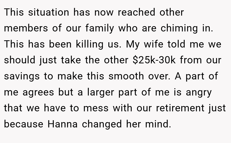 This situation has now reached other members of our family who are chiming in. This has been killing us. My wife told me we should just take the other $25k-30k from our savings to make this smooth over. A part of me agrees but a larger part of me is angry that we have to mess with our retirement just because Hanna changed her mind.
