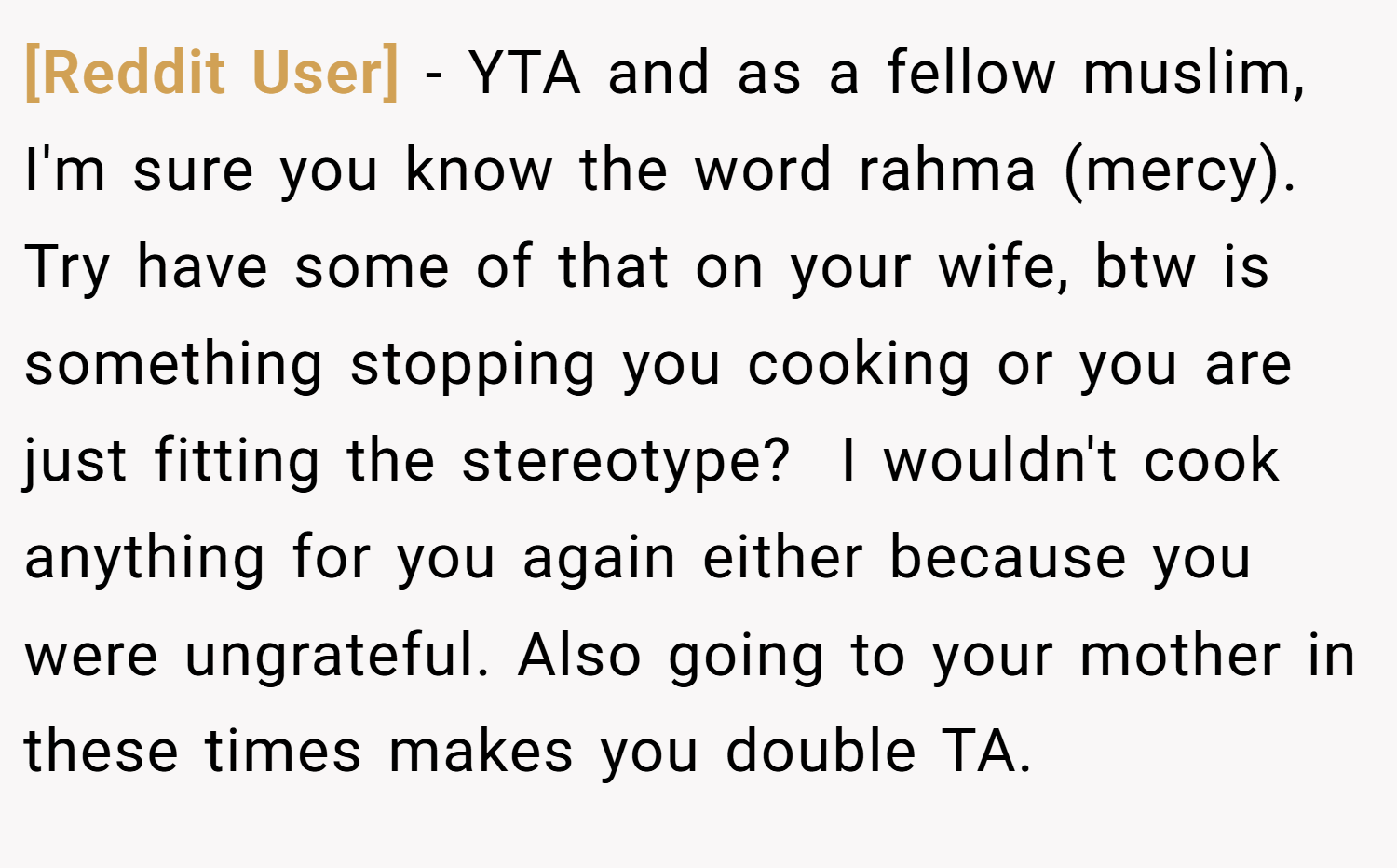 [Reddit User] − YTA and as a fellow muslim, I'm sure you know the word rahma (mercy). Try have some of that on your wife, btw is something stopping you cooking or you are just fitting the stereotype?  I wouldn't cook anything for you again either because you were ungrateful. Also going to your mother in these times makes you double TA.
