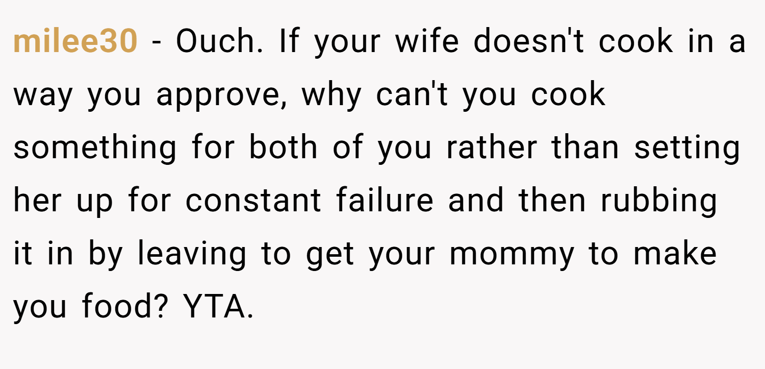 milee30 − Ouch. If your wife doesn't cook in a way you approve, why can't you cook something for both of you rather than setting her up for constant failure and then rubbing it in by leaving to get your mommy to make you food? YTA.