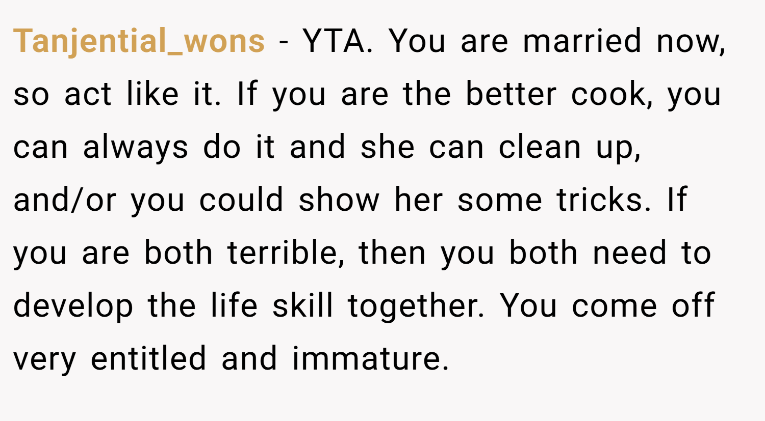 Tanjential_wons − YTA. You are married now, so act like it. If you are the better cook, you can always do it and she can clean up, and/or you could show her some tricks. If you are both terrible, then you both need to develop the life skill together. You come off very entitled and immature.
