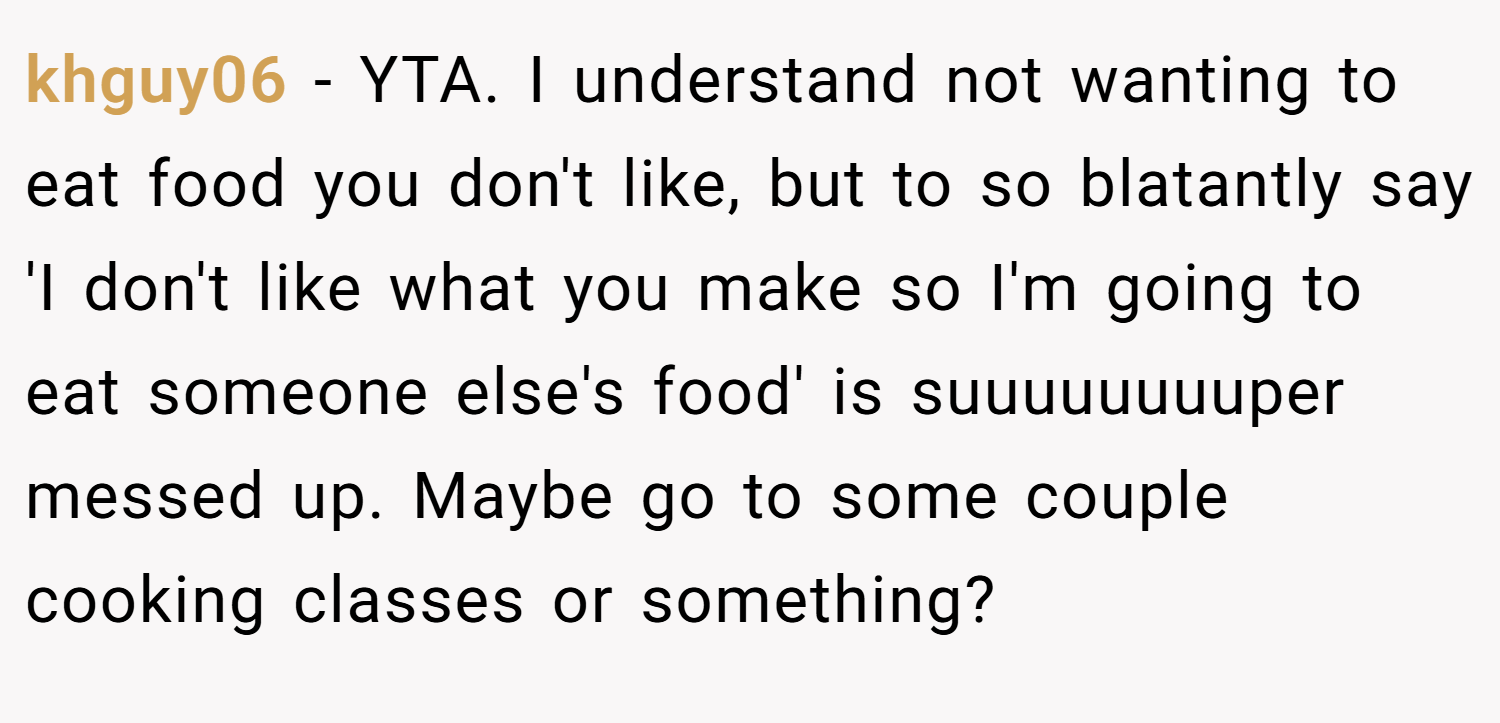 khguy06 − YTA. I understand not wanting to eat food you don't like, but to so blatantly say 'I don't like what you make so I'm going to eat someone else's food' is suuuuuuuuper messed up. Maybe go to some couple cooking classes or something?