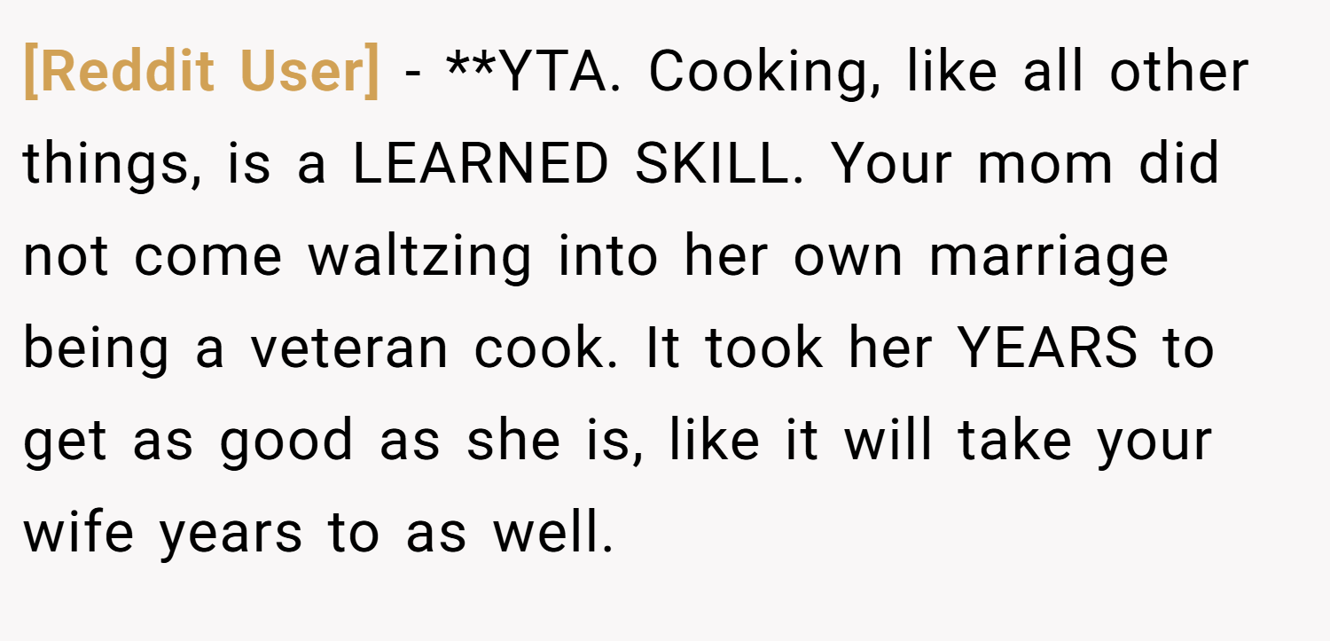 [Reddit User] − **YTA. Cooking, like all other things, is a LEARNED SKILL. Your mom did not come waltzing into her own marriage being a veteran cook. It took her YEARS to get as good as she is, like it will take your wife years to as well.