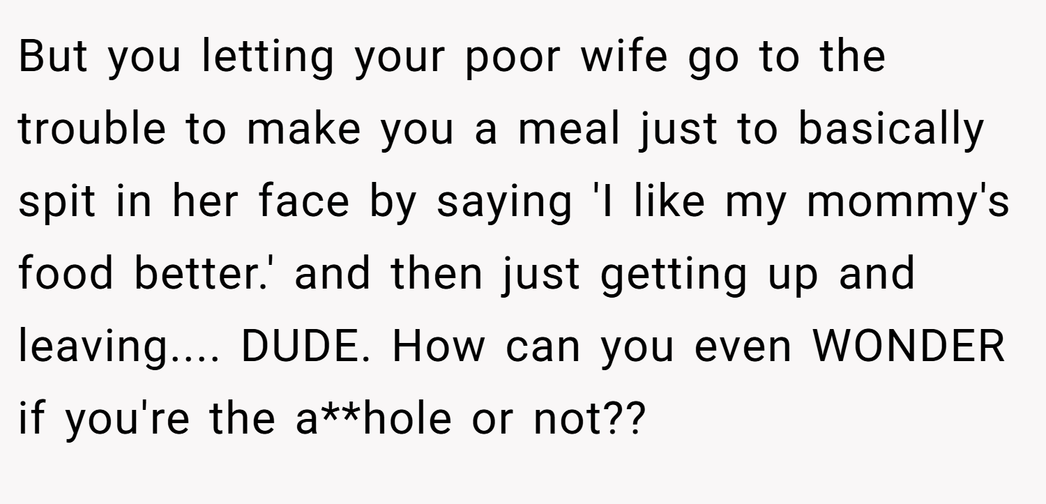 But you letting your poor wife go to the trouble to make you a meal just to basically spit in her face by saying 'I like my mommy's food better.' and then just getting up and leaving.... DUDE. How can you even WONDER if you're the a**hole or not??