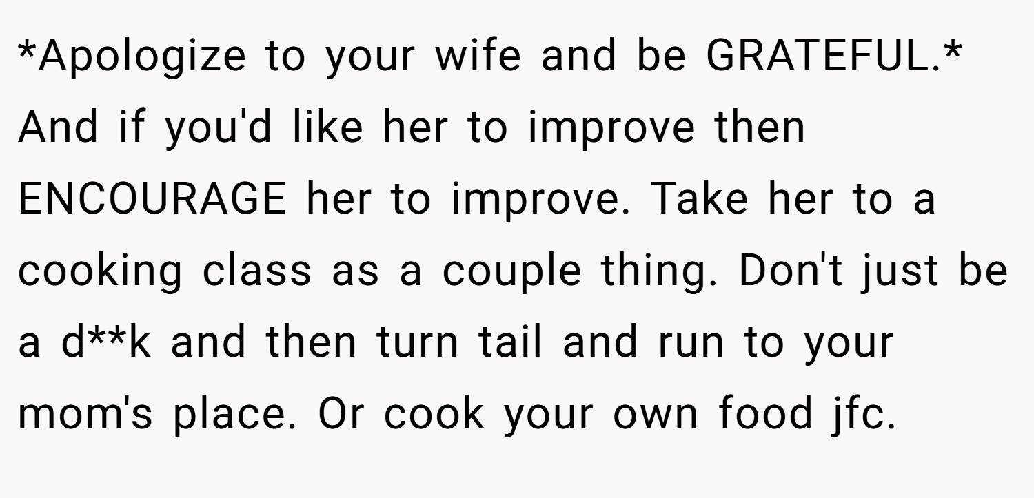 *Apologize to your wife and be GRATEFUL.* And if you'd like her to improve then ENCOURAGE her to improve. Take her to a cooking class as a couple thing. Don't just be a d**k and then turn tail and run to your mom's place. Or cook your own food jfc.