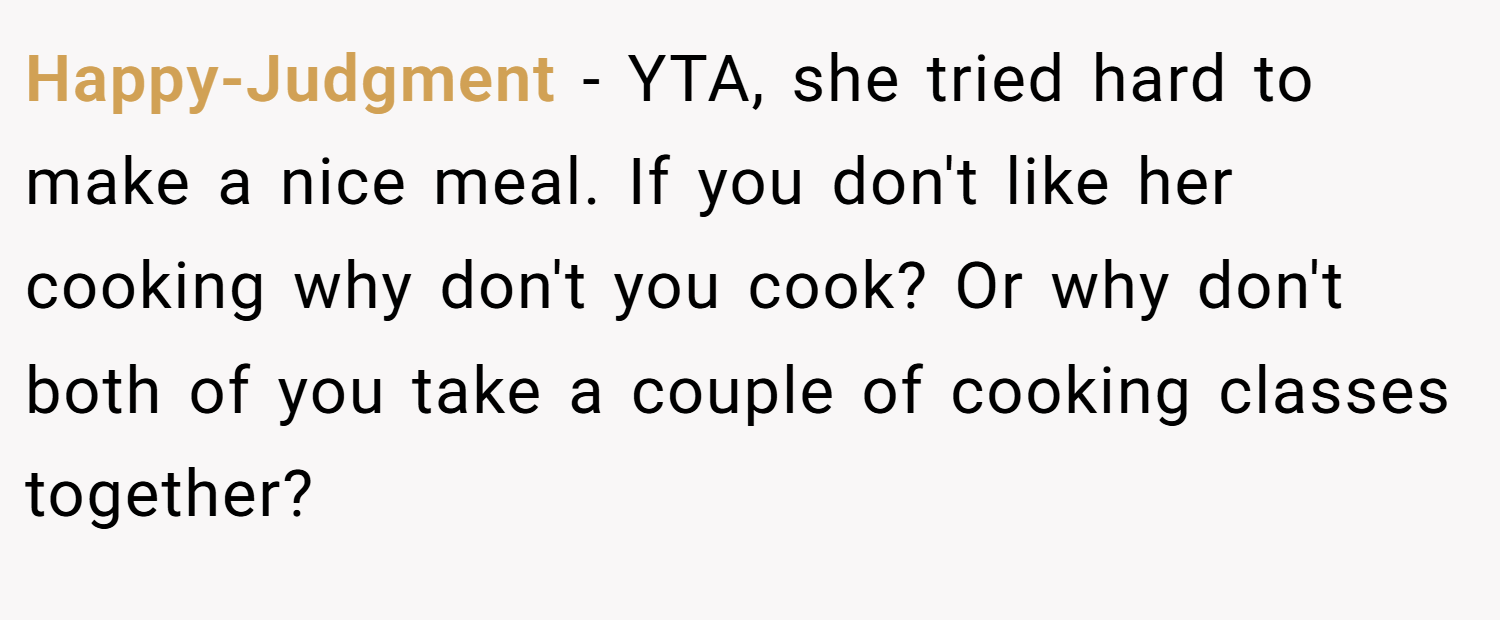 Happy-Judgment − YTA, she tried hard to make a nice meal. If you don't like her cooking why don't you cook? Or why don't both of you take a couple of cooking classes together?