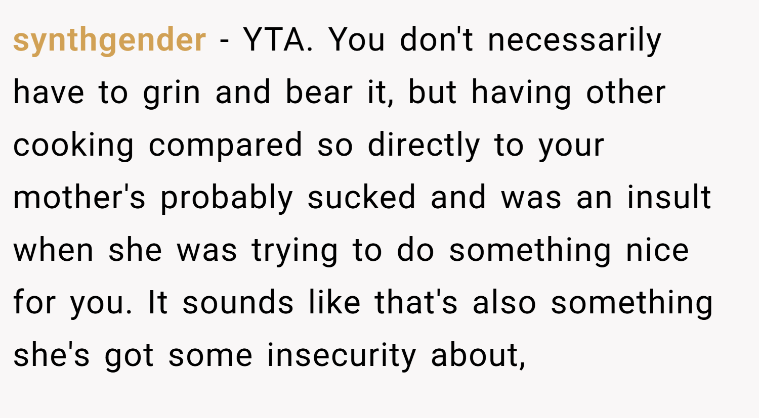 synthgender − YTA. You don't necessarily have to grin and bear it, but having other cooking compared so directly to your mother's probably sucked and was an insult when she was trying to do something nice for you. It sounds like that's also something she's got some insecurity about,