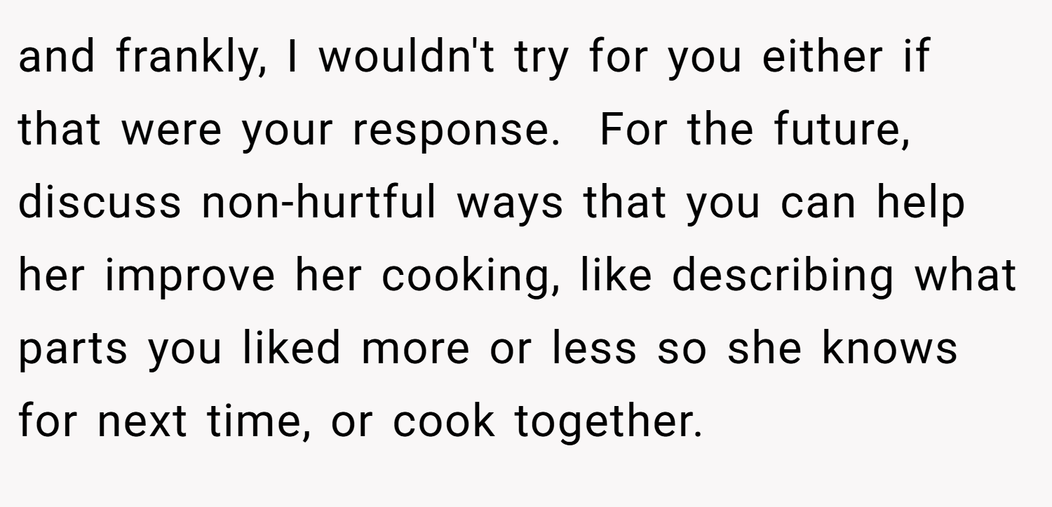and frankly, I wouldn't try for you either if that were your response.  For the future, discuss non-hurtful ways that you can help her improve her cooking, like describing what parts you liked more or less so she knows for next time, or cook together.