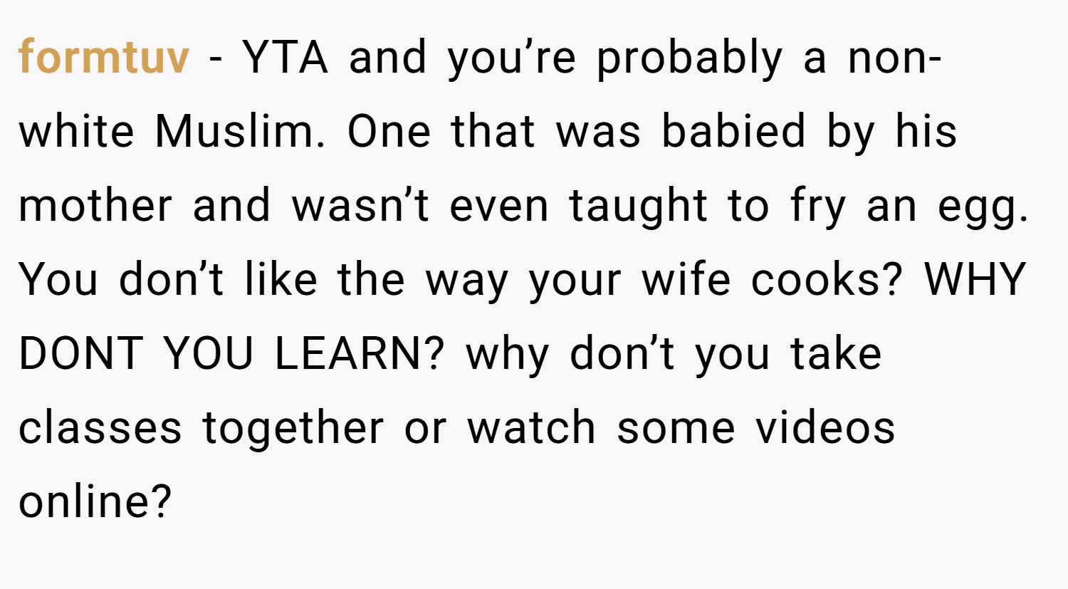 formtuv − YTA and you’re probably a non-white Muslim. One that was babied by his mother and wasn’t even taught to fry an egg. You don’t like the way your wife cooks? WHY DONT YOU LEARN? why don’t you take classes together or watch some videos online?