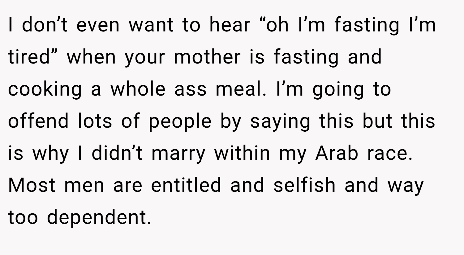 I don’t even want to hear “oh I’m fasting I’m tired” when your mother is fasting and cooking a whole ass meal. I’m going to offend lots of people by saying this but this is why I didn’t marry within my Arab race. Most men are entitled and selfish and way too dependent.