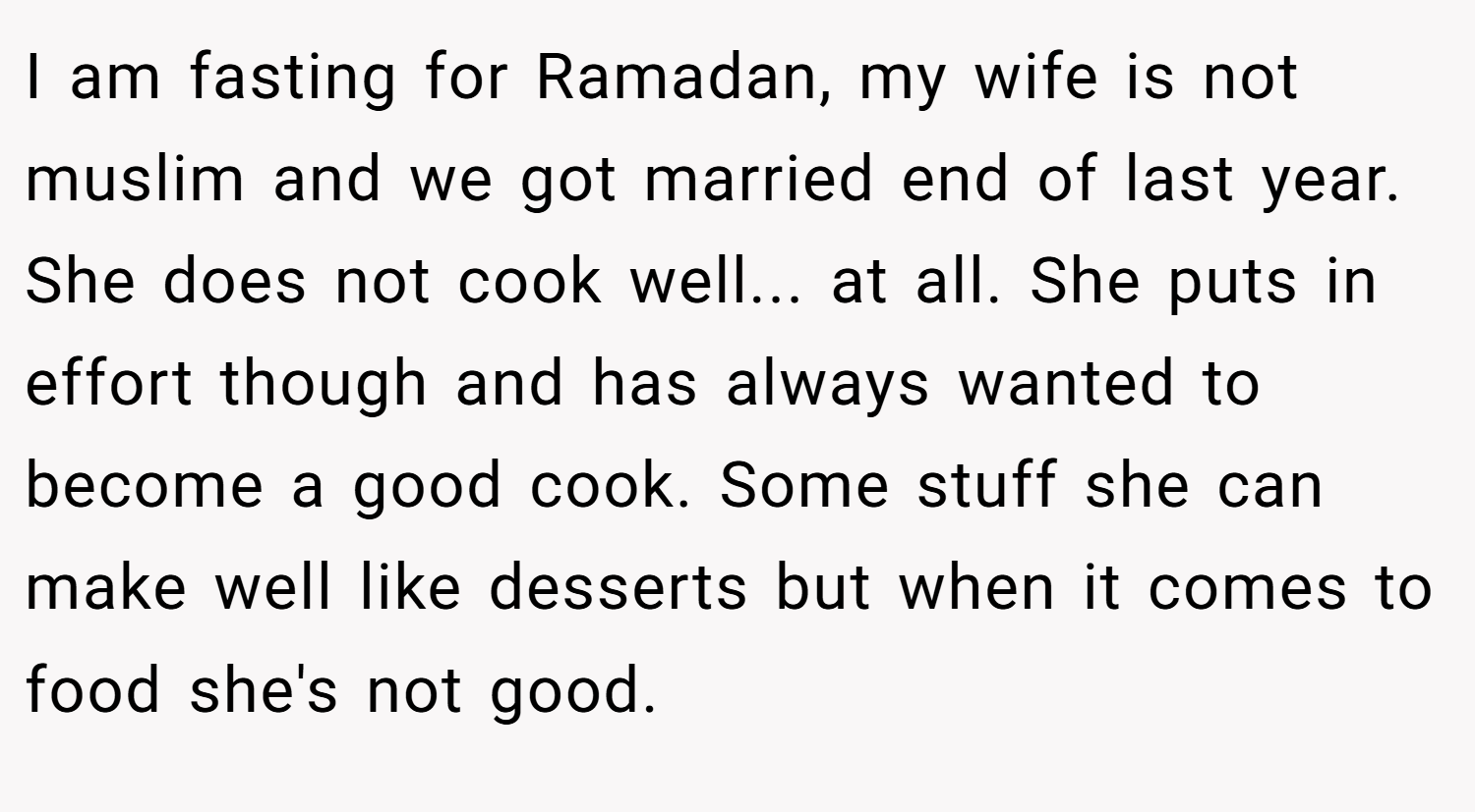 I am fasting for Ramadan, my wife is not muslim and we got married end of last year. She does not cook well... at all. She puts in effort though and has always wanted to become a good cook. Some stuff she can make well like desserts but when it comes to food she's not good.