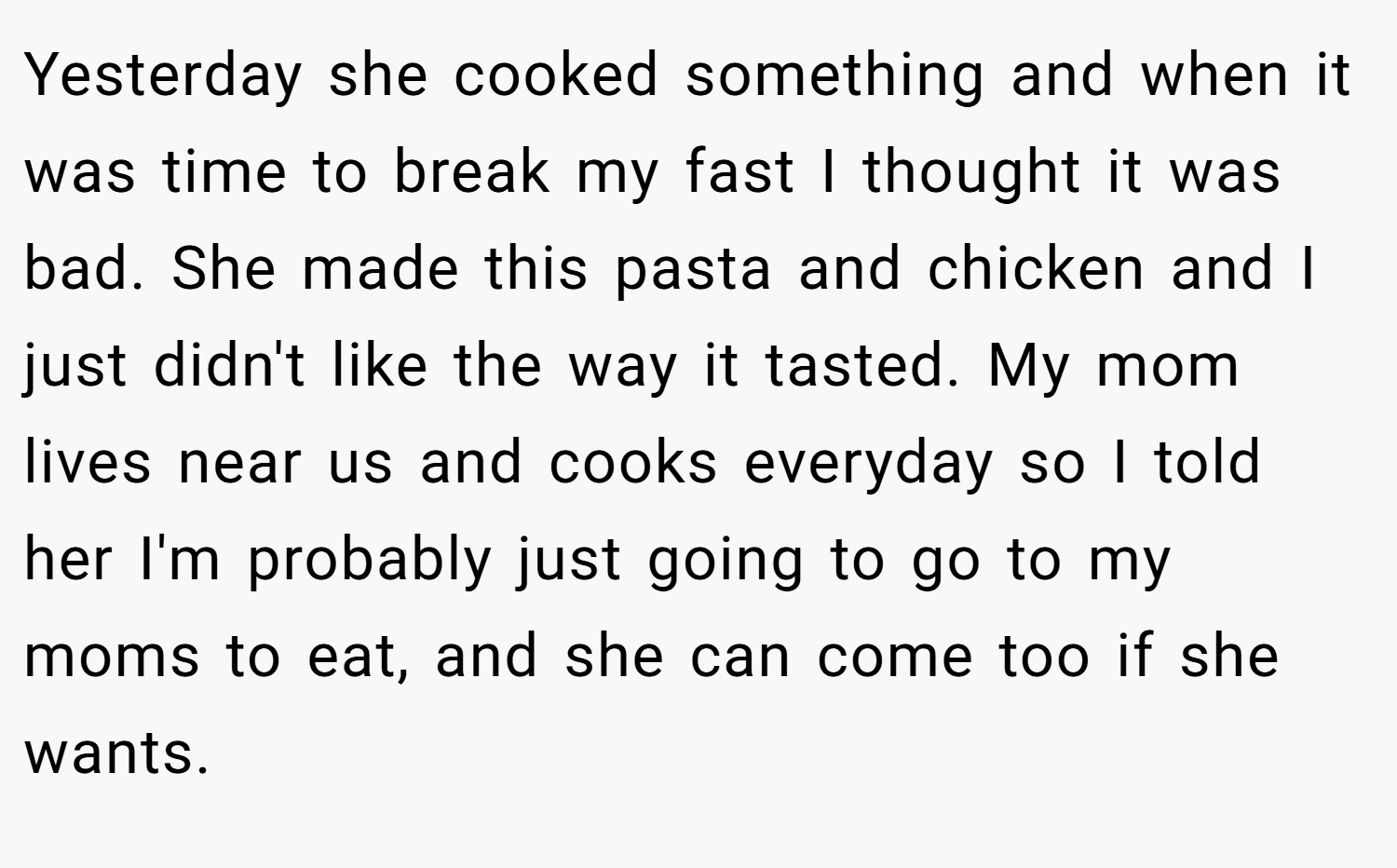 Yesterday she cooked something and when it was time to break my fast I thought it was bad. She made this pasta and chicken and I just didn't like the way it tasted. My mom lives near us and cooks everyday so I told her I'm probably just going to go to my moms to eat, and she can come too if she wants.