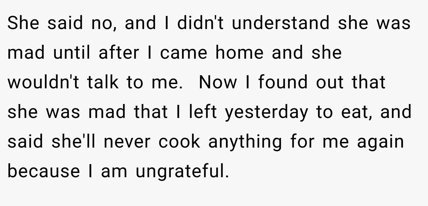 She said no, and I didn't understand she was mad until after I came home and she wouldn't talk to me.  Now I found out that she was mad that I left yesterday to eat, and said she'll never cook anything for me again because I am ungrateful.