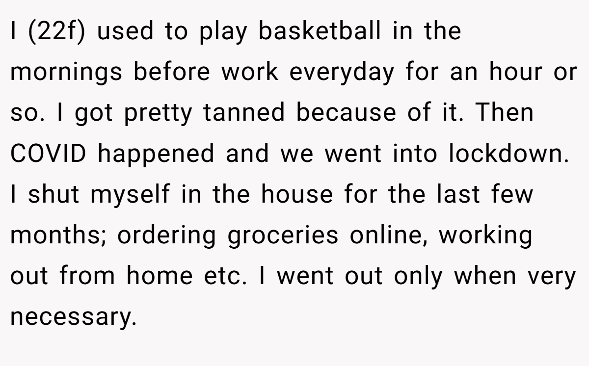 I (22f) used to play basketball in the mornings before work everyday for an hour or so. I got pretty tanned because of it. Then COVID happened and we went into lockdown. I shut myself in the house for the last few months; ordering groceries online, working out from home etc. I went out only when very necessary.