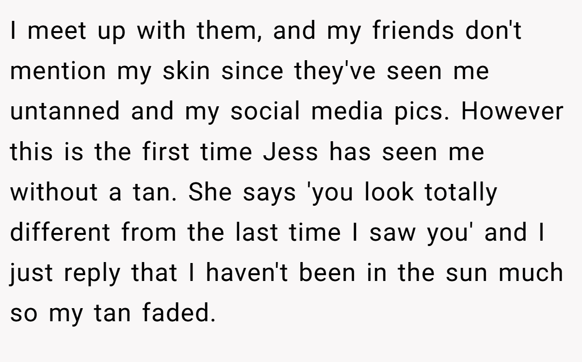 I meet up with them, and my friends don't mention my skin since they've seen me untanned and my social media pics. However this is the first time Jess has seen me without a tan. She says 'you look totally different from the last time I saw you' and I just reply that I haven't been in the sun much so my tan faded.