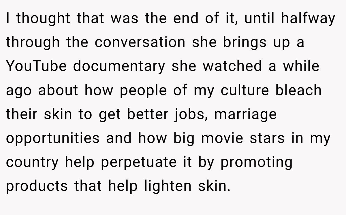 I thought that was the end of it, until halfway through the conversation she brings up a YouTube documentary she watched a while ago about how people of my culture bleach their skin to get better jobs, marriage opportunities and how big movie stars in my country help perpetuate it by promoting products that help lighten skin.