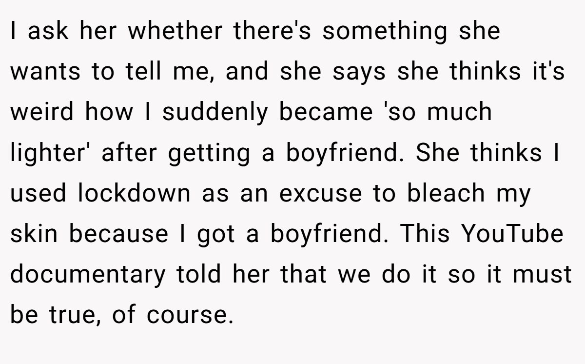 I ask her whether there's something she wants to tell me, and she says she thinks it's weird how I suddenly became 'so much lighter' after getting a boyfriend. She thinks I used lockdown as an excuse to bleach my skin because I got a boyfriend. This YouTube documentary told her that we do it so it must be true, of course.