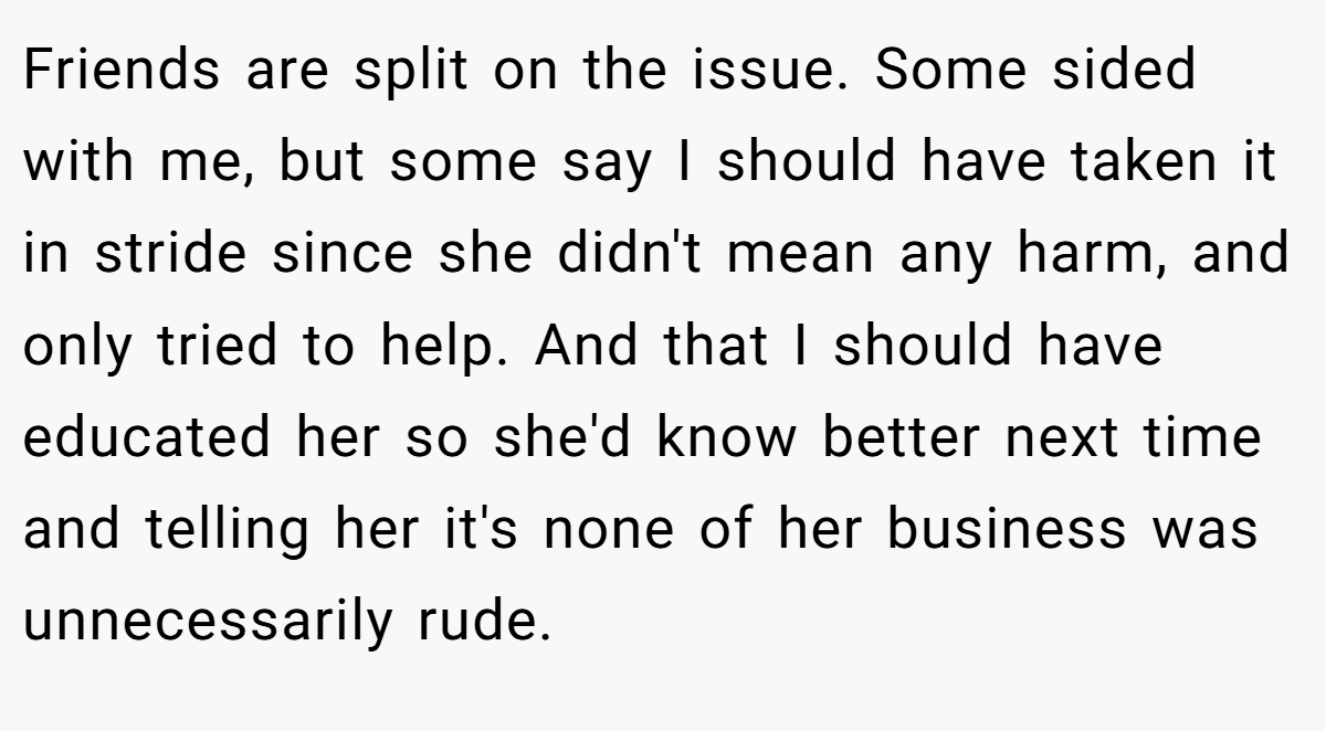 Friends are split on the issue. Some sided with me, but some say I should have taken it in stride since she didn't mean any harm, and only tried to help. And that I should have educated her so she'd know better next time and telling her it's none of her business was unnecessarily rude.